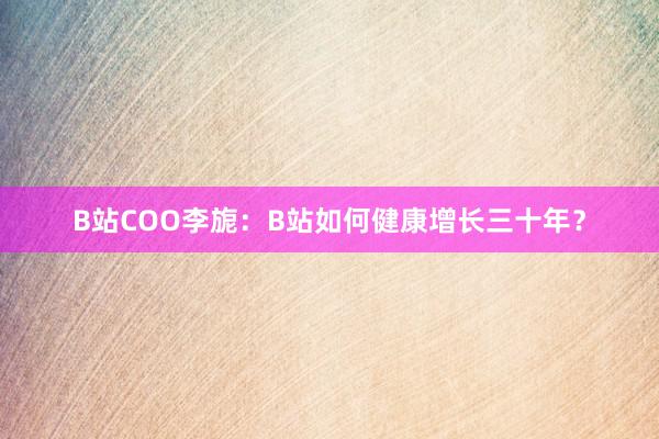 B站COO李旎：B站如何健康增长三十年？